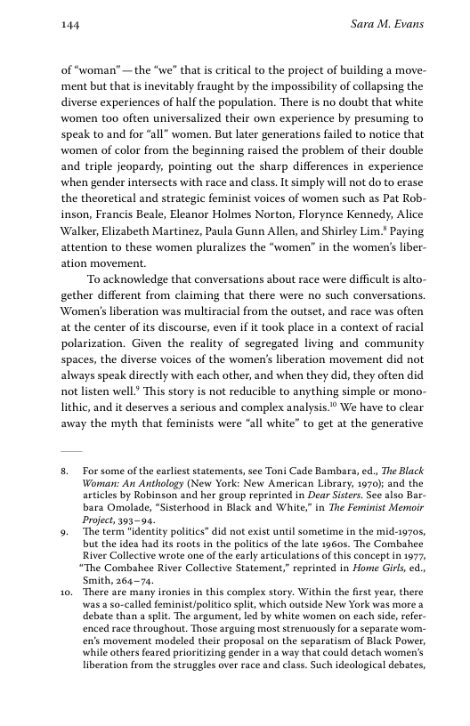 144 Sara M. Evans of “woman” — the “we” that is critical to the project of building a move- ‘ment but that is inevitably fraught by the impossibility of collapsing the diverse experiences of half the population. There is no doubt that white women too often universalized their own experience by presuming to speak to and for “all” women. But later generations failed to notice that ‘women of color from the beginning raised the problem of their double and triple jeopardy, pointing out the sharp differences in experience ‘when gender intersects with race and class. It simply will not do to erase the theoretical and strategic feminist voices of women such as Pat Rob- inson, Francis Beale, Eleanor Holmes Norton, Florynce Kennedy, Alice Walker, Elizabeth Martinez, Paula Gunn Allen, and Shirley Lim.* Paying attention to these women pluralizes the “women’ in the women’s liber- ation movement. “To acknowledge that conversations about race were difficult s alto- gether different from claiming that there were no such conversations. Women’s liberation was multiracial from the outset, and race was often at the center of its discourse, even if it took place in a context of racial polarization. Given the reality of segregated living and community spaces, the diverse voices of the women’s liberation movement did not aliways speak directly with each other, and when they did, they often did not listen well” This story is not reducible to anything simple or mono- lithic, and it deserves a serious and complex analysis.* We have to clear away the myth that feminists were “all white” to get at the generative 8. For some of the earliest statements, see Toni Cade Bambara, ed, The Black Woman: An Anthology (New York: New American Library, 1970) and the articles by Robinson and her group reprinted in Dear Sisters. See also Bar- bara Omolade, *Sisterhood in Black and White,” in The Feminist Memoir Project, 395-94. 9. The term "identity politics” did not exist until sometime in the mid-19705, but the idea had its roots in the politics of the late 1960s. The Combahee River Collective wrote one of the early asticulations of this concept in 1977, “The Combahee River Collective Statement,” reprinted in Home Girls, d., Smith, 26473 10, There are many ironies in this complex story. Within the fist year, there was a so-called feminist/politico split, which outside New York was more a debate than a splt. The srgument, led by white women on each side, refer- enced race throughout. Those arguing most strenuously for a separate wom- en’s movement modeled their proposal on the separatism of Black Power, while others feared prioritizing gender in a way that could detach women’s liberation from the struggles over race and class. Such ideological debates,